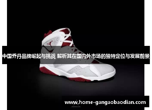 中国乔丹品牌崛起与挑战 解析其在国内外市场的独特定位与发展前景