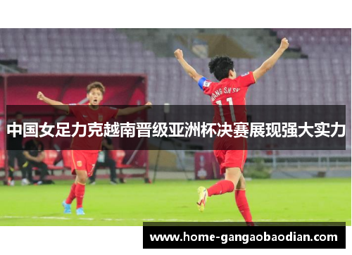 中国女足力克越南晋级亚洲杯决赛展现强大实力